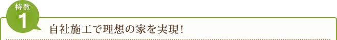 特徴 1 自社施工で理想の家を実現！